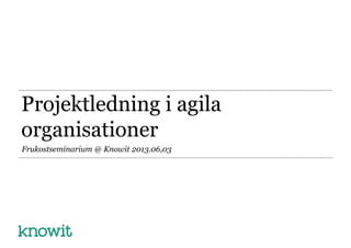 Projektledning i agila
organisationer
Frukostseminarium @ Knowit 2013.06,03
 