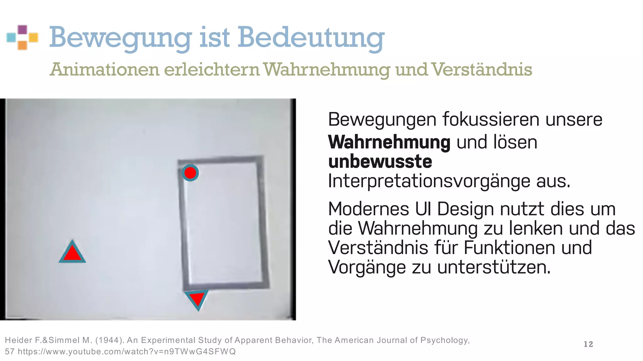 Bewegung ist Bedeutung
12
Bewegungen fokussieren unsere
Wahrnehmung und lösen
unbewusste
Interpretationsvorgänge aus.
Modernes UI Design nutzt dies um
die Wahrnehmung zu lenken und das
Verständnis für Funktionen und
Vorgänge zu unterstützen.
Animationen erleichternWahrnehmung undVerständnis
Heider F.&Simmel M. (1944). An Experimental Study of Apparent Behavior, The American Journal of Psychology,
57 https://www.youtube.com/watch?v=n9TWwG4SFWQ
 