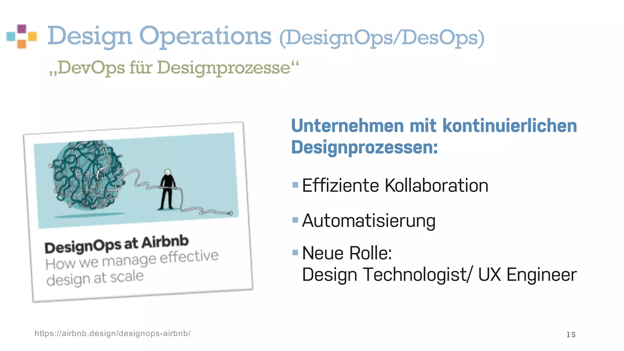 Design Operations (DesignOps/DesOps)
15
Unternehmen mit kontinuierlichen
Designprozessen:
§Effiziente Kollaboration
§Automatisierung
§Neue Rolle:
Design Technologist/ UX Engineer
„DevOps für Designprozesse“
https://airbnb.design/designops-airbnb/
 