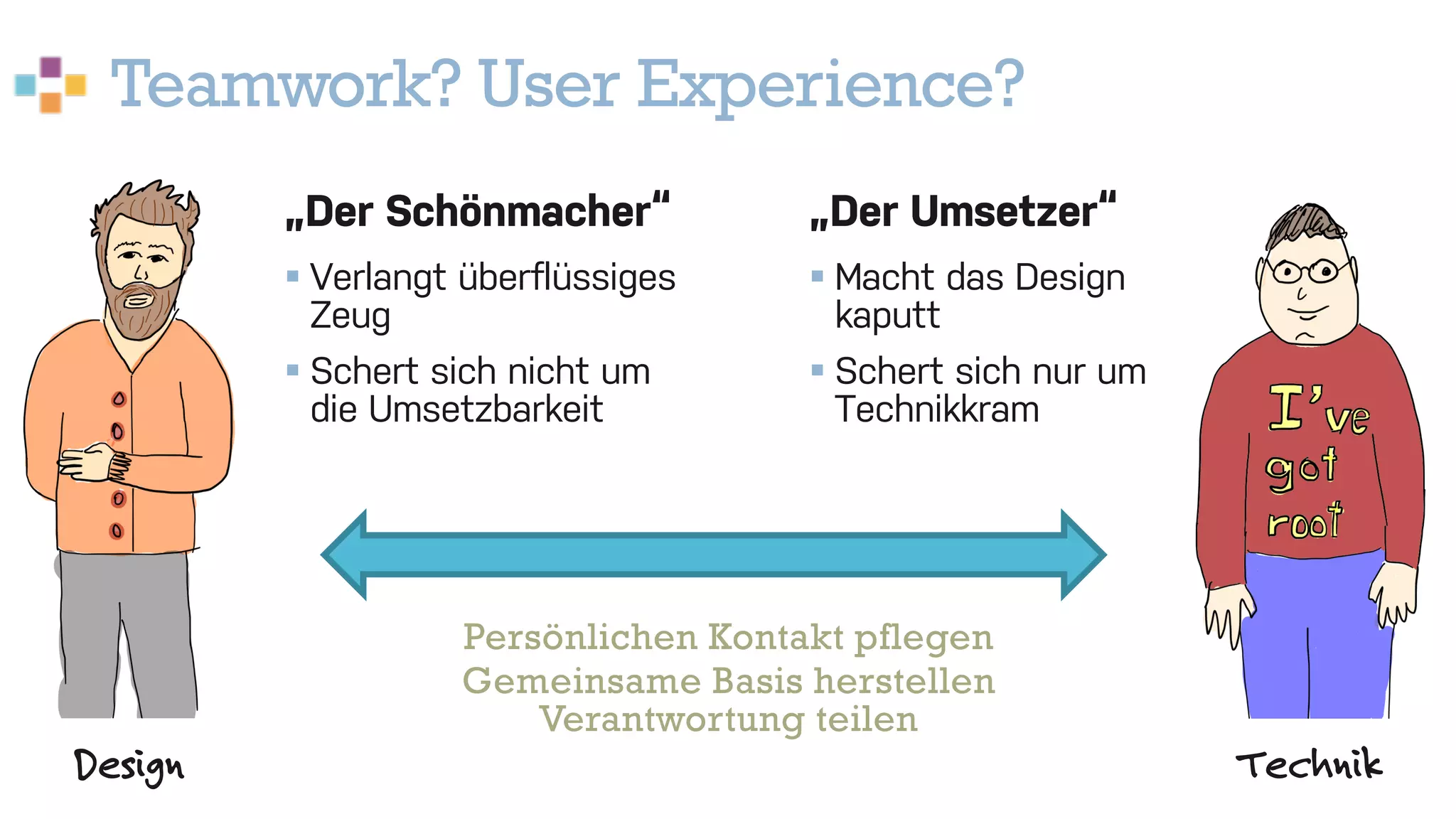 Teamwork? User Experience?
22
Design Technik
„Der Schönmacher“
§ Verlangt überflüssiges
Zeug
§ Schert sich nicht um
die Umsetzbarkeit
„Der Umsetzer“
§ Macht das Design
kaputt
§ Schert sich nur um
Technikkram
Persönlichen Kontakt pflegen
Gemeinsame Basis herstellen
Verantwortung teilen
 