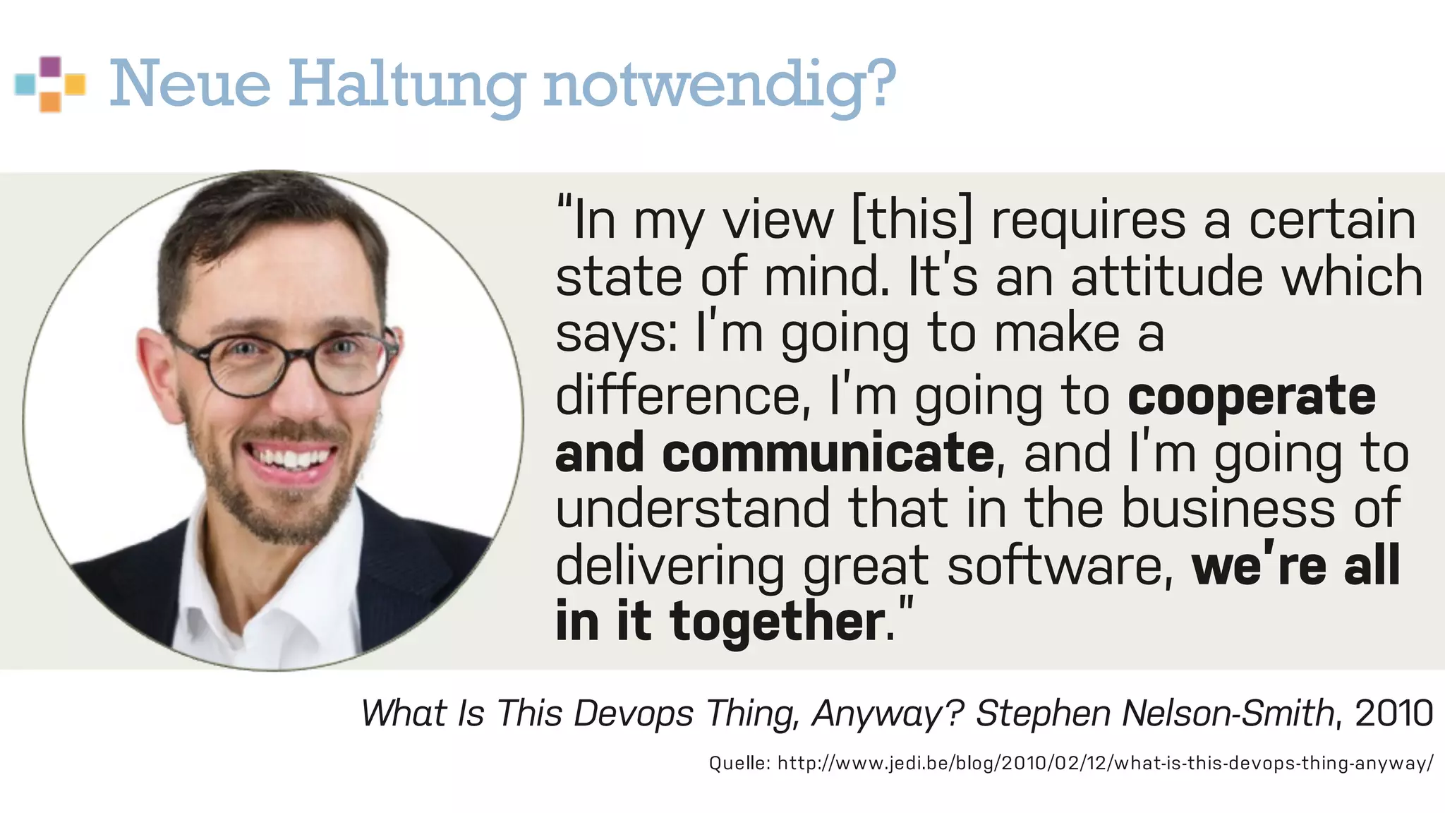 Neue Haltung notwendig?
23
What Is This Devops Thing, Anyway? Stephen Nelson-Smith, 2010
Quelle: http://www.jedi.be/blog/2010/02/12/what-is-this-devops-thing-anyway/
“In my view [this] requires a certain
state of mind. It’s an attitude which
says: I’m going to make a
difference, I’m going to cooperate
and communicate, and I’m going to
understand that in the business of
delivering great software, we’re all
in it together.”
 