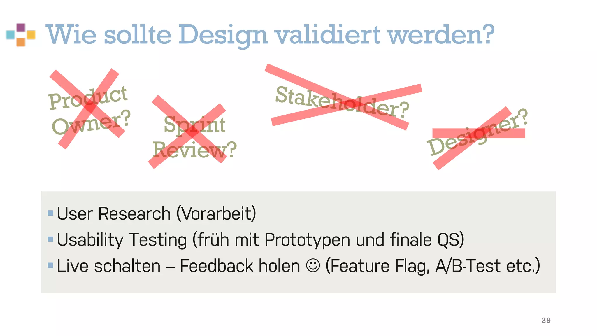 Wie sollte Design validiert werden?
29
§User Research (Vorarbeit)
§Usability Testing (früh mit Prototypen und finale QS)
§Live schalten – Feedback holen J (Feature Flag, A/B-Test etc.)
Product
Owner? Sprint
Review?
Stakeholder?
Designer?
 