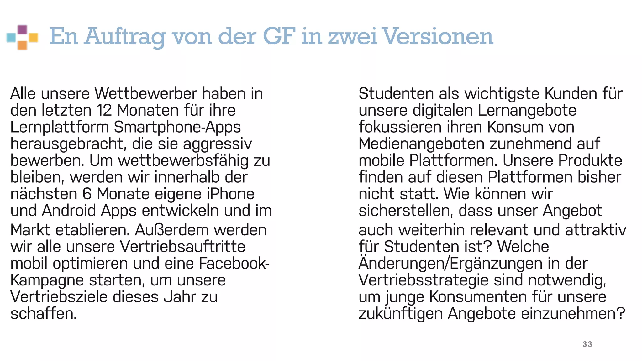 En Auftrag von der GF in zwei Versionen
33
Alle unsere Wettbewerber haben in
den letzten 12 Monaten für ihre
Lernplattform Smartphone-Apps
herausgebracht, die sie aggressiv
bewerben. Um wettbewerbsfähig zu
bleiben, werden wir innerhalb der
nächsten 6 Monate eigene iPhone
und Android Apps entwickeln und im
Markt etablieren. Außerdem werden
wir alle unsere Vertriebsauftritte
mobil optimieren und eine Facebook-
Kampagne starten, um unsere
Vertriebsziele dieses Jahr zu
schaffen.
Studenten als wichtigste Kunden für
unsere digitalen Lernangebote
fokussieren ihren Konsum von
Medienangeboten zunehmend auf
mobile Plattformen. Unsere Produkte
finden auf diesen Plattformen bisher
nicht statt. Wie können wir
sicherstellen, dass unser Angebot
auch weiterhin relevant und attraktiv
für Studenten ist? Welche
Änderungen/Ergänzungen in der
Vertriebsstrategie sind notwendig,
um junge Konsumenten für unsere
zukünftigen Angebote einzunehmen?
 