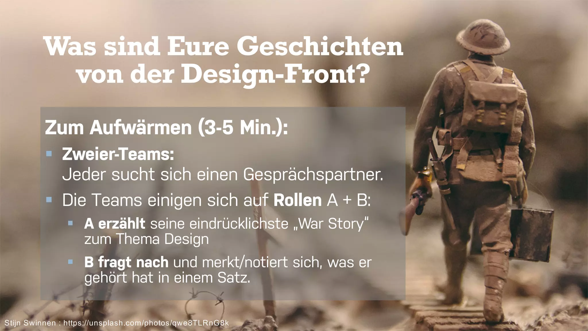 4
Was sind Eure Geschichten
von der Design-Front?
Stijn Swinnen : https://unsplash.com/photos/qwe8TLRnG8k
Zum Aufwärmen (3-5 Min.):
§ Zweier-Teams:
Jeder sucht sich einen Gesprächspartner.
§ Die Teams einigen sich auf Rollen A + B:
§ A erzählt seine eindrücklichste „War Story“
zum Thema Design
§ B fragt nach und merkt/notiert sich, was er
gehört hat in einem Satz.
 