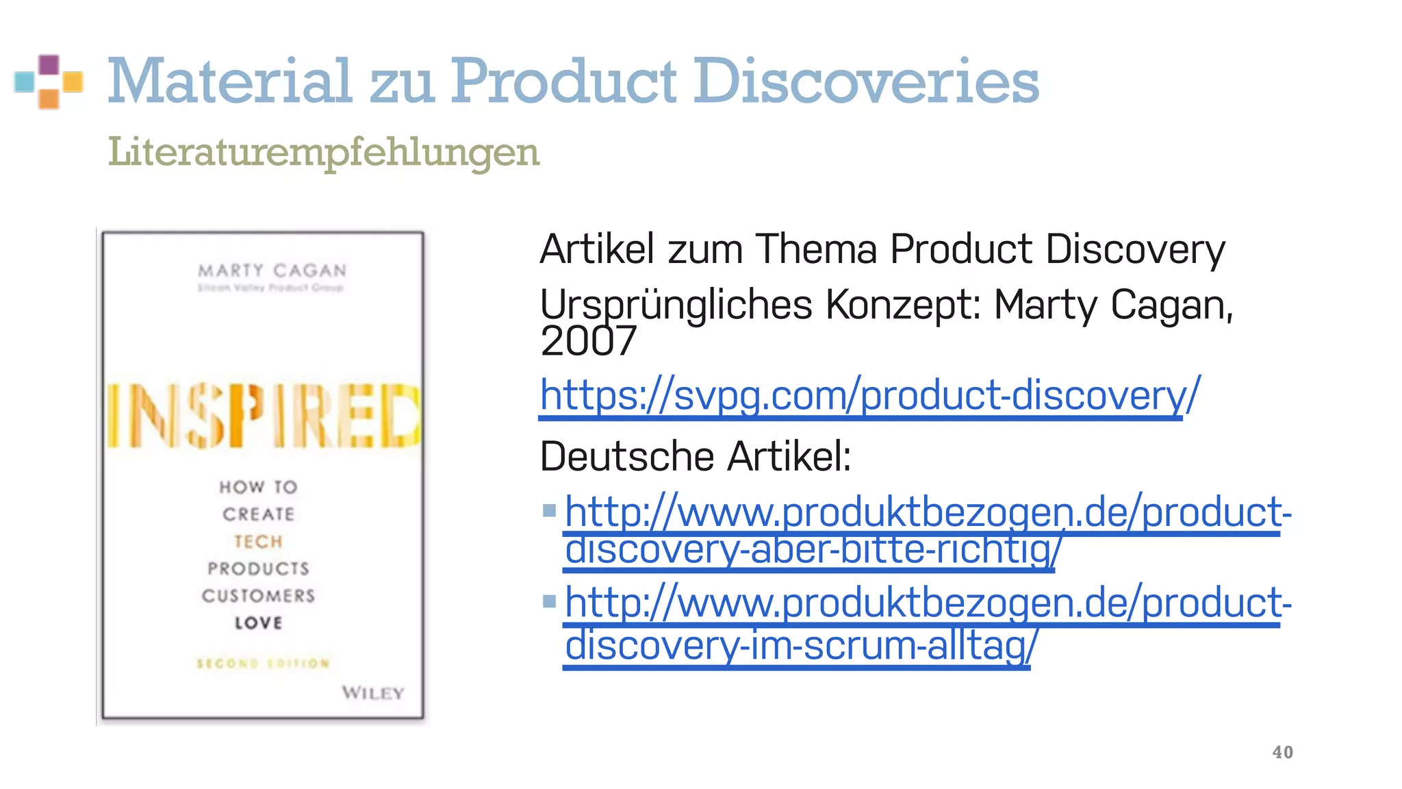 Material zu Product Discoveries
40
Artikel zum Thema Product Discovery
Ursprüngliches Konzept: Marty Cagan,
2007
https://svpg.com/product-discovery/
Deutsche Artikel:
§http://www.produktbezogen.de/product-
discovery-aber-bitte-richtig/
§http://www.produktbezogen.de/product-
discovery-im-scrum-alltag/
Literaturempfehlungen
 