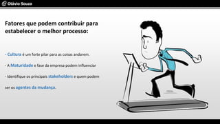 - Cultura é um forte pilar para as coisas andarem.
- A Maturidade e fase da empresa podem influenciar
- Identifique os principais stakeholders e quem podem
ser os agentes da mudança.
Fatores que podem contribuir para
estabelecer o melhor processo:
 