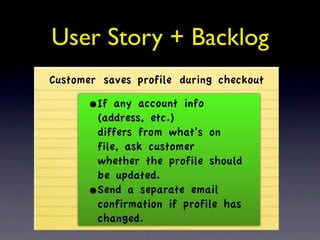 User Story + Backlog
Customer saves profile during checkout

      •If any account info
       (address, etc.)
       differs from what’s on
       file, ask customer
       whether the profile should
       be updated.
      •Send a separate email
       confirmation if profile has
       changed.
 
