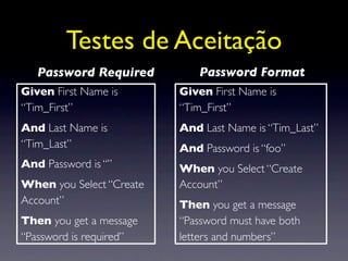 Testes de Aceitação
   Password Required         Password Format
Given First Name is       Given First Name is
“Tim_First”               “Tim_First”
And Last Name is          And Last Name is “Tim_Last”
“Tim_Last”                And Password is “foo”
And Password is “”        When you Select “Create
When you Select “Create   Account”
Account”                  Then you get a message
Then you get a message    “Password must have both
“Password is required”    letters and numbers”
 