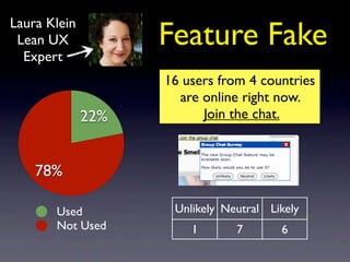 Laura Klein
 Lean UX            Feature Fake
  Expert
                    16 users from 4 countries
                      are online right now.
              22%         Join the chat.



    78%

       Used          Unlikely Neutral Likely
       Not Used         1       7       6
 