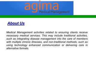 About Us
Medical Management activities related to ensuring clients receive
necessary medical services. This may include traditional activities,
such as integrating disease management into the care of members
with multiple chronic illnesses, and non-traditional methods, such as
using technology enhanced communication or delivering care in
alternative formats.