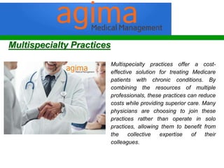 Multispecialty practices offer a cost-
effective solution for treating Medicare
patients with chronic conditions. By
combining the resources of multiple
professionals, these practices can reduce
costs while providing superior care. Many
physicians are choosing to join these
practices rather than operate in solo
practices, allowing them to benefit from
the collective expertise of their
colleagues.
Multispecialty Practices