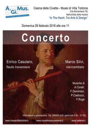 Casina delle Civette– Musei di Villa Torlonia
(Via Nomentana 70)
Nell’ambito della mostra
“In The Heart. Tra Arte & Design”
Domenica 28 febbraio 2016 alle ore 11
Enrico Casularo, Marco Silvi,
flauto traversiere clavicembalo
Musiche di
A.Corelli,
F.Geminiani,
P.Castrucci,
F.Ruge
Informazioni e prenotazioni: iTel. 060608 (tutti i giorni ore 9.00 – 21.00)
www.museivillatorlonia.it www.museiincomuneroma.it www.zetema.it
Concerto
 