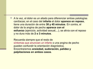 A la vez, el dolor es un aliado para diferenciar ambas patologías
cardíacas; en el caso del infarto el dolor aparece en reposo,
tiene una duración de entre 30 y 45 minutos. En contra, el
dolor de la angina de pecho aparece con el 
esfuerzo (ejercicio, actividad sexual,...), se alivia con el reposo
y no dura más de 2 o 3 minutos.
Recuerda siempre que el resto de
síntomas que anuncian un infarto o una angina de pecho
pueden confundir la orientación diagnóstica.
Encontraremos ansiedad, sudoración, palidez y 
palpitaciones en ambos casos.
 