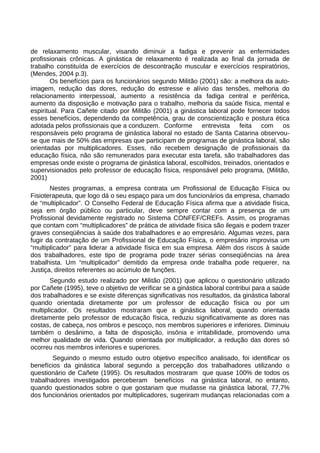 de relaxamento muscular, visando diminuir a fadiga e prevenir as enfermidades
profissionais crônicas. A ginástica de relaxamento é realizada ao final da jornada de
trabalho constituída de exercícios de descontração muscular e exercícios respiratórios,
(Mendes, 2004 p.3).
Os benefícios para os funcionários segundo Militão (2001) são: a melhora da auto-
imagem, redução das dores, redução do estresse e alívio das tensões, melhoria do
relacionamento interpessoal, aumento a resistência da fadiga central e periférica,
aumento da disposição e motivação para o trabalho, melhoria da saúde física, mental e
espiritual. Para Cañete citado por Militão (2001) a ginástica laboral pode fornecer todos
esses benefícios, dependendo da competência, grau de conscientização e postura ética
adotada pelos profissionais que a conduzem. Conforme entrevista feita com os
responsáveis pelo programa de ginástica laboral no estado de Santa Catarina observou-
se que mais de 50% das empresas que participam de programas de ginástica laboral, são
orientadas por multiplicadores. Esses, não recebem designação de profissionais da
educação física, não são remunerados para executar esta tarefa, são trabalhadores das
empresas onde existe o programa de ginástica laboral, escolhidos, treinados, orientados e
supervisionados pelo professor de educação física, responsável pelo programa, (Militão,
2001)
Nestes programas, a empresa contrata um Profissional de Educação Física ou
Fisioterapeuta, que logo dá o seu espaço para um dos funcionários da empresa, chamado
de “multiplicador”. O Conselho Federal de Educação Física afirma que a atividade física,
seja em órgão público ou particular, deve sempre contar com a presença de um
Profissional devidamente registrado no Sistema CONFEF/CREFs. Assim, os programas
que contam com “multiplicadores” de prática de atividade física são ilegais e podem trazer
graves conseqüências à saúde dos trabalhadores e ao empresário. Algumas vezes, para
fugir da contratação de um Profissional de Educação Física, o empresário improvisa um
“multiplicador” para liderar a atividade física em sua empresa. Além dos riscos à saúde
dos trabalhadores, este tipo de programa pode trazer sérias conseqüências na área
trabalhista. Um “multiplicador” demitido da empresa onde trabalha pode requerer, na
Justiça, direitos referentes ao acúmulo de funções.
Segundo estudo realizado por Militão (2001) que aplicou o questionário utilizado
por Cañete (1995), teve o objetivo de verificar se a ginástica laboral contribui para a saúde
dos trabalhadores e se existe diferenças significativas nos resultados, da ginástica laboral
quando orientada diretamente por um professor de educação física ou por um
multiplicador. Os resultados mostraram que a ginástica laboral, quando orientada
diretamente pelo professor de educação física, reduziu significativamente as dores nas
costas, de cabeça, nos ombros e pescoço, nos membros superiores e inferiores. Diminuiu
também o desânimo, a falta de disposição, insônia e irritabilidade, promovendo uma
melhor qualidade de vida. Quando orientada por multiplicador, a redução das dores só
ocorreu nos membros inferiores e superiores.
Seguindo o mesmo estudo outro objetivo específico analisado, foi identificar os
benefícios da ginástica laboral segundo a percepção dos trabalhadores utilizando o
questionário de Cañete (1995). Os resultados mostraram que quase 100% de todos os
trabalhadores investigados perceberam benefícios na ginástica laboral, no entanto,
quando questionados sobre o que gostariam que mudasse na ginástica laboral, 77,7%
dos funcionários orientados por multiplicadores, sugeriram mudanças relacionadas com a
 