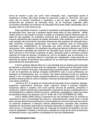 forma de orientar a aula, tais como: mais motivação; mais organização quanto à
freqüência e horário; não contar durante os exercícios; mudar os exercícios para que
estes não se tornem monótonos e repetitivos; e que as aulas sejam orientadas
diretamente por professor de educação física. Já as mudanças sugeridas pelos
funcionários orientados por professor de educação física foram todas relacionadas com a
duração maior ou mais vezes ao dia.
Estes resultados mostram, o quanto é importante à participação direta do professor
de educação física, para que a ginástica laboral atinja todos os seus objetivos. Militão
(2001) ainda em seu estudo se propôs a avaliar se a ginástica laboral influencia para um
estilo de vida saudável. Os resultados mostraram que a ginástica laboral contribuiu de
maneira significativa para adoção de hábitos alimentares mais saudáveis e para um sono
mais tranqüilo dos funcionários orientados diretamente pelo professor de educação física.
Não ocorreram mudanças significativas nos fatores avaliados para os funcionários
orientados por multiplicadores, foi observado que estes sempre possuíram hábitos
alimentares 60% saudáveis. Os resultados das perguntas abertas mostraram que 55.5%
dos funcionários orientados por professor de educação física, ficaram mais motivados a
fazer exercício e 37% tiveram mudanças no lazer, passando estes a caminhar e praticar
esportes nos finais de semana. Constatou-se, com os resultados, que as empresas e os
funcionários onde a ginástica laboral é orientada por multiplicador, estão perdendo ou
deixando de ganhar os benefícios que poderiam ter se esta fosse orientada diretamente
pelo professor de educação física.
O termo ginástica laboral refere-se a uma atividade que se originou para prevenção
de doenças e promoção do bem-estar do trabalhador. O profissional de Educação Física
deve ser, por função e formação, responsável pela sua dinamização, orientação e ensino.
O viés do tratamento de doença instalada (LER/DORT) cabe a outro profissional, em
destaque os fisioterapeutas, que, no entanto, não estará prestando serviço em ginástica
laboral, e sim, em alguma terapia ocupacional laboral ou outra designação. Em síntese a
ginástica laboral presta-se mais às tradições históricas da Educação Física, sobretudo em
suas bases científicas.
Conforme Art. 3º compete ao Profissional de Educação Física coordenar, planejar,
programar, supervisionar, dinamizar, dirigir, organizar, avaliar e executar trabalhos,
programas, planos e projetos, bem como prestar serviços de auditoria, consultoria e
assessoria, realizar treinamentos especializados, participar de equipes multidisciplinares e
interdisciplinares e elaborar informes técnicos, científicos e pedagógicos, todos nas áreas
de atividades físicas e do desporto, (LEI Nº. 9.696, DE 1º DE SETEMBRO DE 1998).
Lima in Militão (2005) reforça a importância de uma atividade física no combate ao
sedentarismo para a conservação da postura e, automaticamente, saúde física e mental
para uma boa performance profissional. A preocupação em encontrar técnicas de prevenir
ou amenizar problemas e doenças crônicas degenerativas, causadas pela constante
repetição de movimentos pela falta de orientação adequada no trabalho, é algo cada vez
mais comum. A Ginástica Laboral deve ser integrada ao ambiente de trabalho e ao bem
estar do trabalhador. Portanto, é necessária a atuação em conjunto de vários profissionais
de diferentes áreas o que interfere na qualidade de vida dos trabalhadores.
Considerações Finais
 