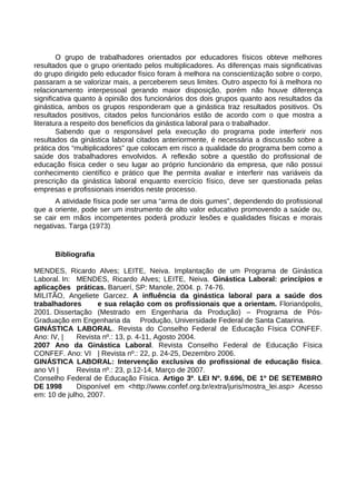 O grupo de trabalhadores orientados por educadores físicos obteve melhores
resultados que o grupo orientado pelos multiplicadores. As diferenças mais significativas
do grupo dirigido pelo educador físico foram à melhora na conscientização sobre o corpo,
passaram a se valorizar mais, a perceberem seus limites. Outro aspecto foi à melhora no
relacionamento interpessoal gerando maior disposição, porém não houve diferença
significativa quanto à opinião dos funcionários dos dois grupos quanto aos resultados da
ginástica, ambos os grupos responderam que a ginástica traz resultados positivos. Os
resultados positivos, citados pelos funcionários estão de acordo com o que mostra a
literatura a respeito dos benefícios da ginástica laboral para o trabalhador.
Sabendo que o responsável pela execução do programa pode interferir nos
resultados da ginástica laboral citados anteriormente, é necessária a discussão sobre a
prática dos “multiplicadores” que colocam em risco a qualidade do programa bem como a
saúde dos trabalhadores envolvidos. A reflexão sobre a questão do profissional de
educação física ceder o seu lugar ao próprio funcionário da empresa, que não possui
conhecimento científico e prático que lhe permita avaliar e interferir nas variáveis da
prescrição da ginástica laboral enquanto exercício físico, deve ser questionada pelas
empresas e profissionais inseridos neste processo.
A atividade física pode ser uma “arma de dois gumes”, dependendo do profissional
que a oriente, pode ser um instrumento de alto valor educativo promovendo a saúde ou,
se cair em mãos incompetentes poderá produzir lesões e qualidades físicas e morais
negativas. Targa (1973)
Bibliografia
MENDES, Ricardo Alves; LEITE, Neiva. Implantação de um Programa de Ginástica
Laboral. In: MENDES, Ricardo Alves; LEITE, Neiva. Ginástica Laboral: princípios e
aplicações práticas. Baruerí, SP: Manole, 2004. p. 74-76.
MILITÃO, Angeliete Garcez. A influência da ginástica laboral para a saúde dos
trabalhadores e sua relação com os profissionais que a orientam. Florianópolis,
2001. Dissertação (Mestrado em Engenharia da Produção) – Programa de Pós-
Graduação em Engenharia da Produção, Universidade Federal de Santa Catarina.
GINÁSTICA LABORAL. Revista do Conselho Federal de Educação Física CONFEF.
Ano: IV, | Revista nº.: 13, p. 4-11, Agosto 2004.
2007 Ano da Ginástica Laboral. Revista Conselho Federal de Educação Física
CONFEF. Ano: VI | Revista nº.: 22, p. 24-25, Dezembro 2006.
GINÁSTICA LABORAL: Intervenção exclusiva do profissional de educação física.
ano VI | Revista nº.: 23, p.12-14, Março de 2007.
Conselho Federal de Educação Física. Artigo 3º. LEI Nº. 9.696, DE 1º DE SETEMBRO
DE 1998 Disponível em <http://www.confef.org.br/extra/juris/mostra_lei.asp> Acesso
em: 10 de julho, 2007.
 