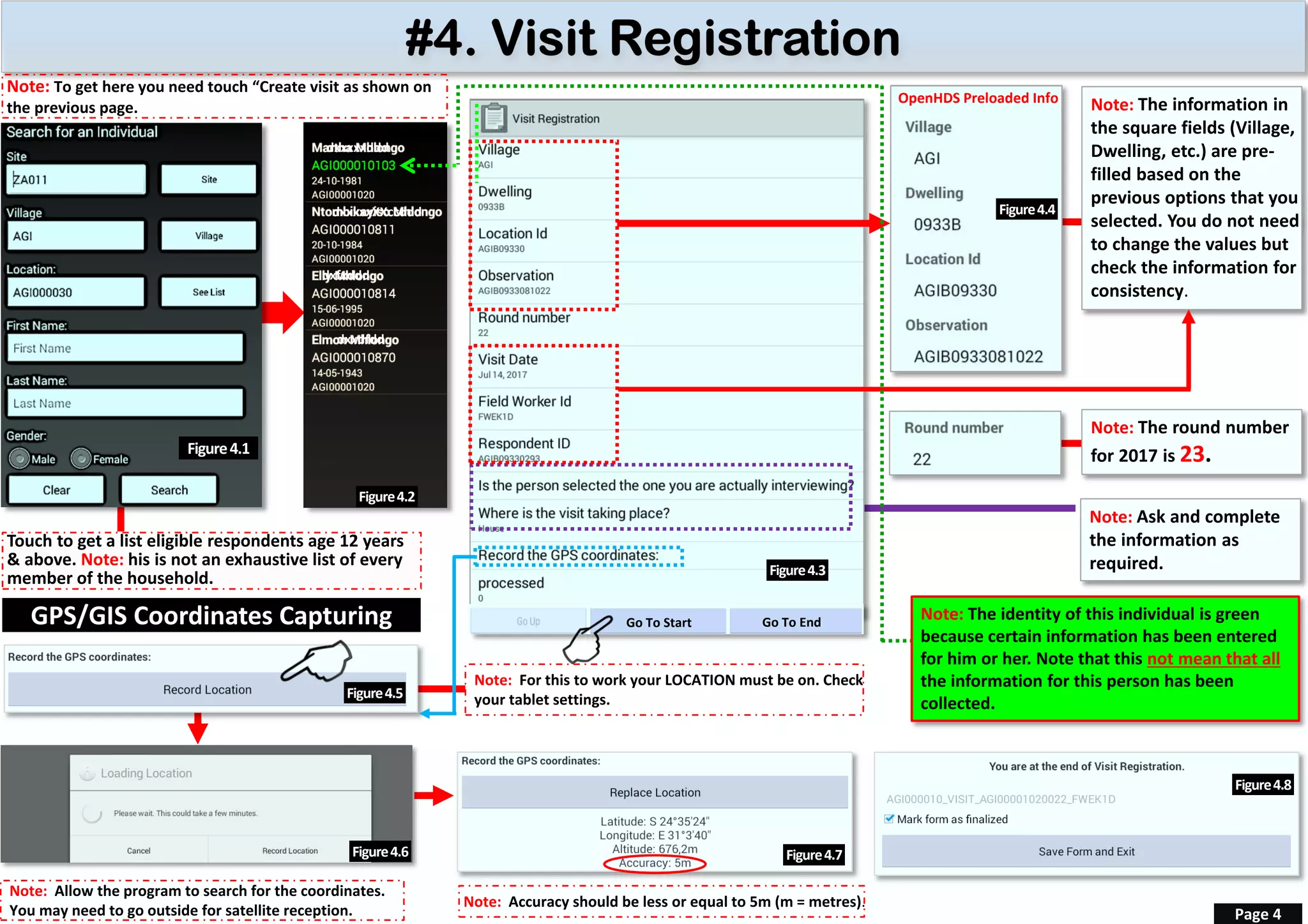 Note: The round number
for 2017 is 23.
OpenHDS Preloaded Info Note: The information in
the square fields (Village,
Dwelling, etc.) are pre-
filled based on the
previous options that you
selected. You do not need
to change the values but
check the information for
consistency.
Note: Accuracy should be less or equal to 5m (m = metres).
Page 4
Touch to get a list eligible respondents age 12 years
& above. Note: his is not an exhaustive list of every
member of the household.
Figure4.5
Figure4.3
Go To Start Go To End
Note: Allow the program to search for the coordinates.
You may need to go outside for satellite reception.
Note: For this to work your LOCATION must be on. Check
your tablet settings.
Figure4.4
Figure4.6 Figure4.7
Figure4.8
Note: Ask and complete
the information as
required.
GPS/GIS Coordinates Capturing
Figure4.1
Figure4.2
dxxxxxddd
dxxxxxXXccddd
dxfxddd
dxxdfdd
Note: To get here you need touch “Create visit as shown on
the previous page.
Note: The identity of this individual is green
because certain information has been entered
for him or her. Note that this not mean that all
the information for this person has been
collected.
 