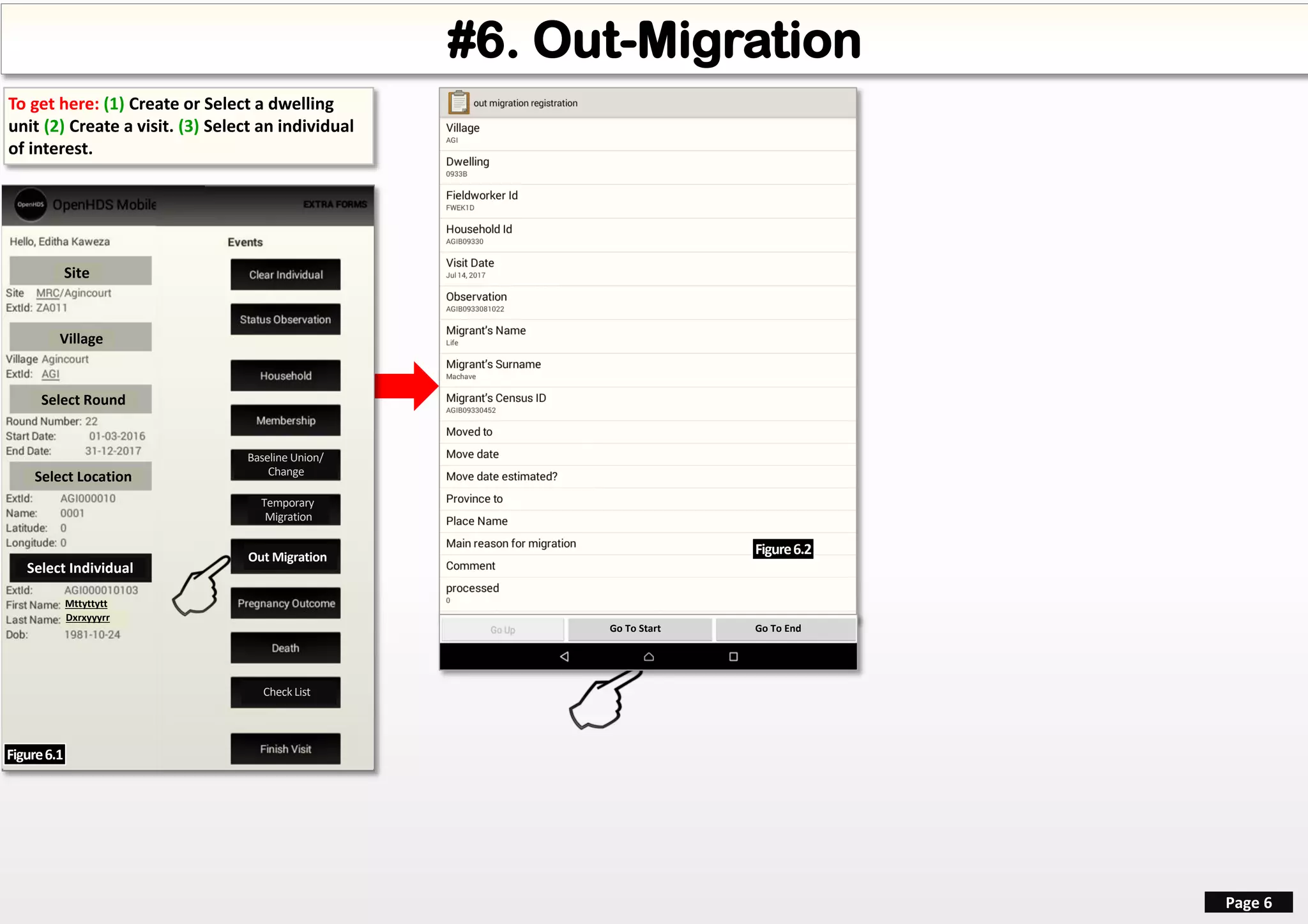 #6. Out-Migration
Page 6
Site
Village
Select Round
Select Location
Select Individual
Mttyttytt
Dxrxyyyrr
Out Migration
To get here: (1) Create or Select a dwelling
unit (2) Create a visit. (3) Select an individual
of interest.
Figure6.1
Go To Start Go To End
Figure6.2
Temporary
Migration
Baseline Union/
Change
Finish VisitCheck List
 