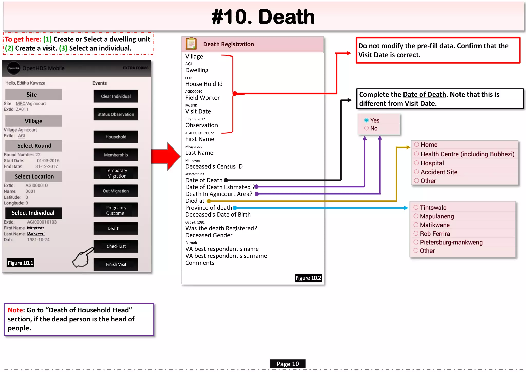 Village
AGI
Dwelling
0001
House Hold Id
AGI000010
Field Worker
FWEKlD
Visit Date
July 13, 2017
Observation
AGIOOOOl 020022
First Name
Mxxyerebd
Last Name
Mhliuyers
Deceased's Census ID
AGI000010103
Date of Death
Date of Death Estimated ?
Death In Agincourt Area?
Died at
Province of death
Deceased's Date of Birth
Oct 24, 1981
Was the death Registered?
Deceased Gender
Female
VA best respondent's name
VA best respondent's surname
Comments
#10. Death
Site
Village
Select Round
Select Location
Select Individual
Mttyttytt
Dxrxyyyrr
Death
Figure10.1
Page 10
Complete the Date of Death. Note that this is
different from Visit Date.
Figure10.2
Note: Go to “Death of Household Head”
section, if the dead person is the head of
people.
Do not modify the pre-fill data. Confirm that the
Visit Date is correct.
Death Registration
Temporary
Migration
Pregnancy
Outcome
Check List
Finish Visit
To get here: (1) Create or Select a dwelling unit
(2) Create a visit. (3) Select an individual.
 