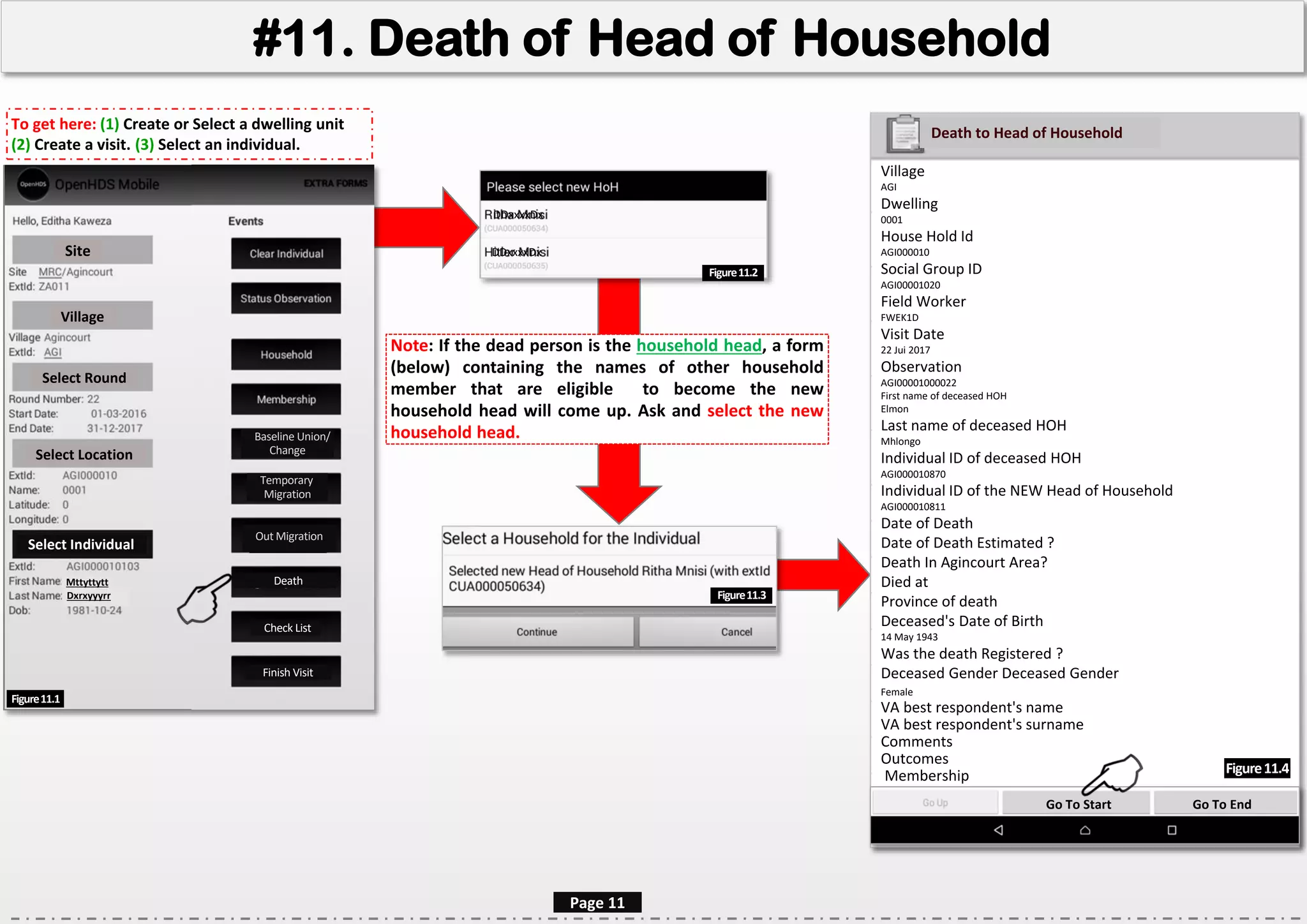 Village
AGI
Dwelling
0001
House Hold Id
AGI000010
Social Group ID
AGI00001020
Field Worker
FWEK1D
Visit Date
22 Jui 2017
Observation
AGI00001000022
First name of deceased HOH
Elmon
Last name of deceased HOH
Mhlongo
Individual ID of deceased HOH
AGI000010870
Individual ID of the NEW Head of Household
AGI000010811
Date of Death
Date of Death Estimated ?
Death In Agincourt Area?
Died at
Province of death
Deceased's Date of Birth
14 May 1943
Was the death Registered ?
Deceased Gender Deceased Gender
Female
VA best respondent's name
VA best respondent's surname
Comments
Outcomes
Membership
#11. Death of Head of Household
Site
Village
Select Round
Select Location
Select Individual
Mttyttytt
Dxrxyyyrr
Death
Figure11.1
Page 11
Figure11.4
Note: If the dead person is the household head, a form
(below) containing the names of other household
member that are eligible to become the new
household head will come up. Ask and select the new
household head.
Death to Head of Household
Temporary
Migration
Pregnancy
Outcome
Check List
Finish Visit
To get here: (1) Create or Select a dwelling unit
(2) Create a visit. (3) Select an individual.
DDxxxxDx
DDxxxxDx
Go To Start Go To End
Baseline Union/
Change
Out Migration
Figure11.2
Figure11.3
 