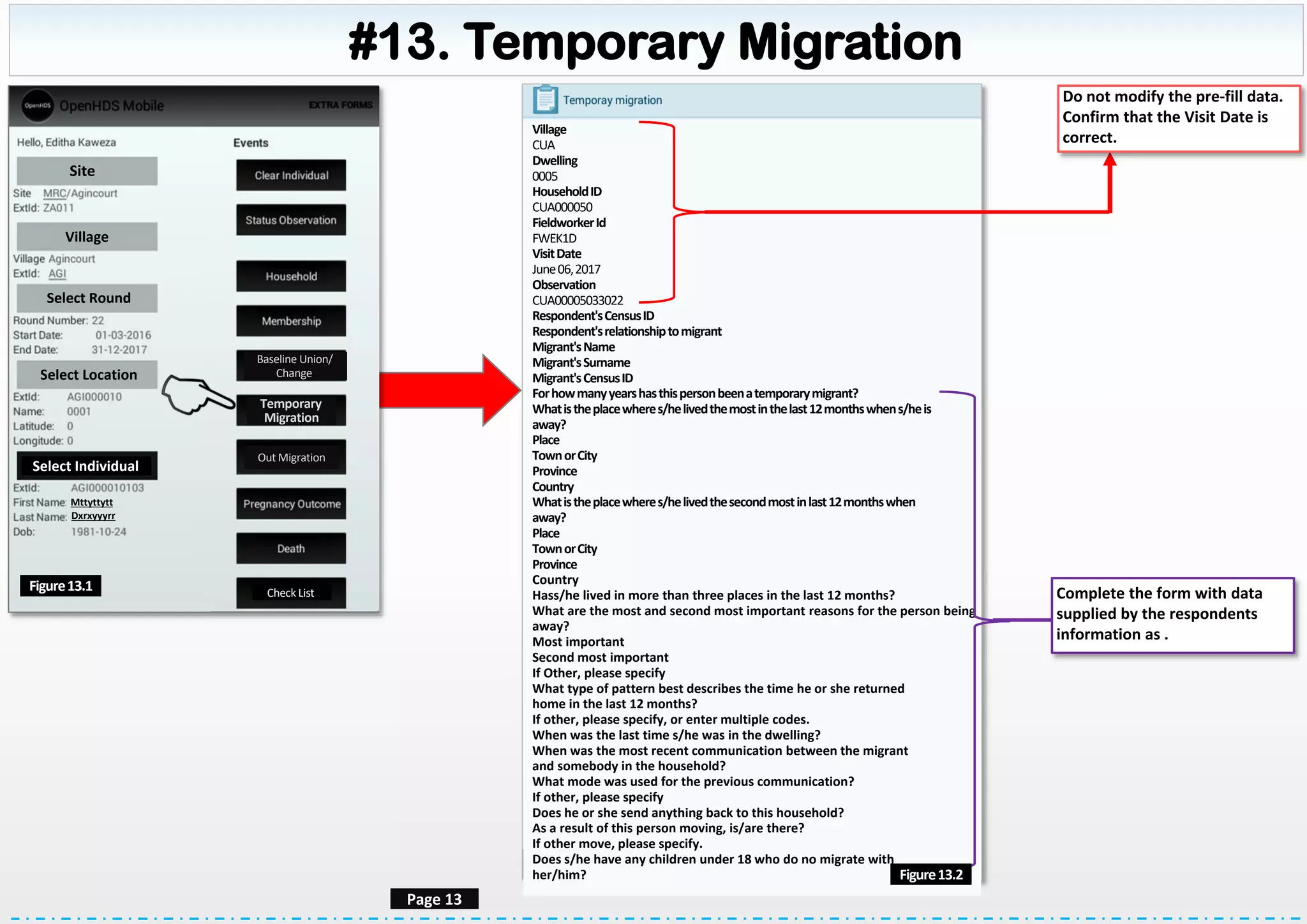 #13. Temporary Migration
Site
Village
Select Round
Select Location
Select Individual
Mttyttytt
Dxrxyyyrr
Check ListFigure13.1
Page 13
Village
CUA
Dwelling
0005
HouseholdID
CUA000050
FieldworkerId
FWEK1D
VisitDate
June06,2017
Observation
CUA00005033022
Respondent'sCensusID
Respondent'srelationshiptomigrant
Migrant'sName
Migrant'sSurname
Migrant'sCensusID
Forhowmanyyearshasthispersonbeenatemporarymigrant?
Whatistheplacewheres/helivedthemostinthelast12monthswhens/heis
away?
Place
TownorCity
Province
Country
Whatistheplacewheres/helivedthesecondmostinlast12monthswhen
away?
Place
TownorCity
Province
Country
Hass/he lived in more than three places in the last 12 months?
What are the most and second most important reasons for the person being
away?
Most important
Second most important
If Other, please specify
What type of pattern best describes the time he or she returned
home in the last 12 months?
If other, please specify, or enter multiple codes.
When was the last time s/he was in the dwelling?
When was the most recent communication between the migrant
and somebody in the household?
What mode was used for the previous communication?
If other, please specify
Does he or she send anything back to this household?
As a result of this person moving, is/are there?
If other move, please specify.
Does s/he have any children under 18 who do no migrate with
her/him?
Do not modify the pre-fill data.
Confirm that the Visit Date is
correct.
Complete the form with data
supplied by the respondents
information as .
Figure13.2
Baseline Union/
Change
Temporary
Migration
Out Migration
 