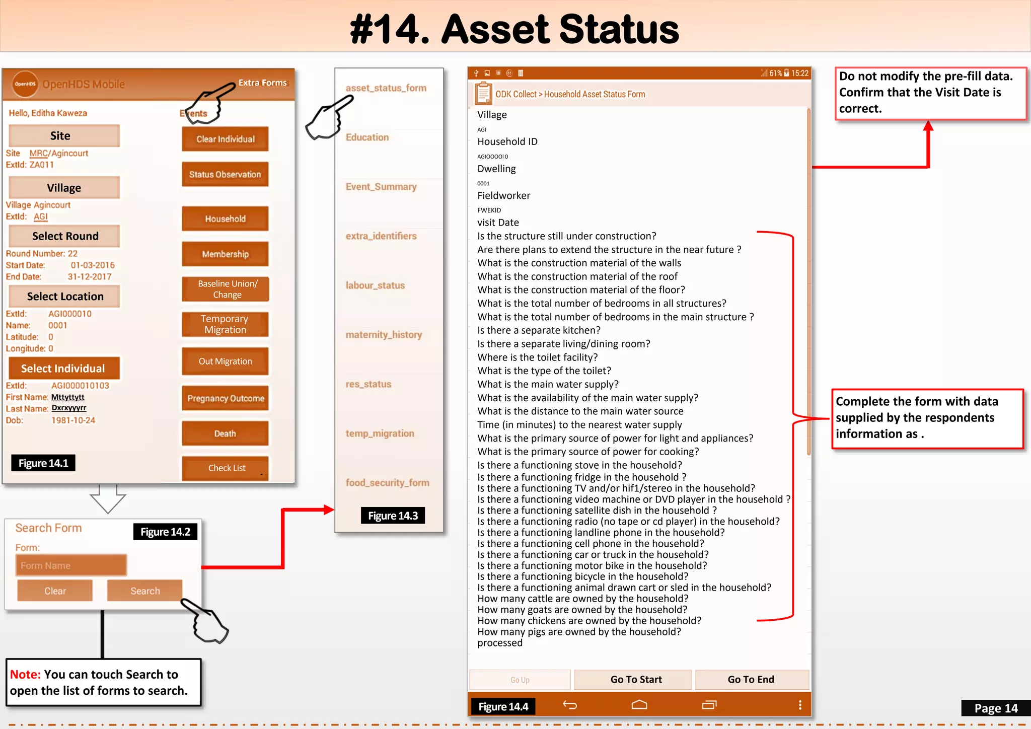 #14. Asset Status
Site
Village
Select Round
Select Location
Select Individual
Mttyttytt
Dxrxyyyrr
Event SummaryFigure14.1
Page 14
Do not modify the pre-fill data.
Confirm that the Visit Date is
correct.
Figure14.3
Note: You can touch Search to
open the list of forms to search.
Village
AGI
Household ID
AGIOOOOl 0
Dwelling
0001
Fieldworker
FWEKID
visit Date
Is the structure still under construction?
Are there plans to extend the structure in the near future ?
What is the construction material of the walls
What is the construction material of the roof
What is the construction material of the floor?
What is the total number of bedrooms in all structures?
What is the total number of bedrooms in the main structure ?
Is there a separate kitchen?
Is there a separate living/dining room?
Where is the toilet facility?
What is the type of the toilet?
What is the main water supply?
What is the availability of the main water supply?
What is the distance to the main water source
Time (in minutes) to the nearest water supply
What is the primary source of power for light and appliances?
What is the primary source of power for cooking?
Is there a functioning stove in the household?
Is there a functioning fridge in the household ?
Is there a functioning TV and/or hif1/stereo in the household?
Is there a functioning video machine or DVD player in the household ?
Is there a functioning satellite dish in the household ?
Is there a functioning radio (no tape or cd player) in the household?
Is there a functioning landline phone in the household?
Is there a functioning cell phone in the household?
Is there a functioning car or truck in the household?
Is there a functioning motor bike in the household?
Is there a functioning bicycle in the household?
Is there a functioning animal drawn cart or sled in the household?
How many cattle are owned by the household?
How many goats are owned by the household?
How many chickens are owned by the household?
How many pigs are owned by the household?
processed
Check List
Baseline Union/
Change
Temporary
Migration
Out Migration
Extra Forms
Figure14.2
Figure14.4
Go To Start Go To End
Complete the form with data
supplied by the respondents
information as .
 