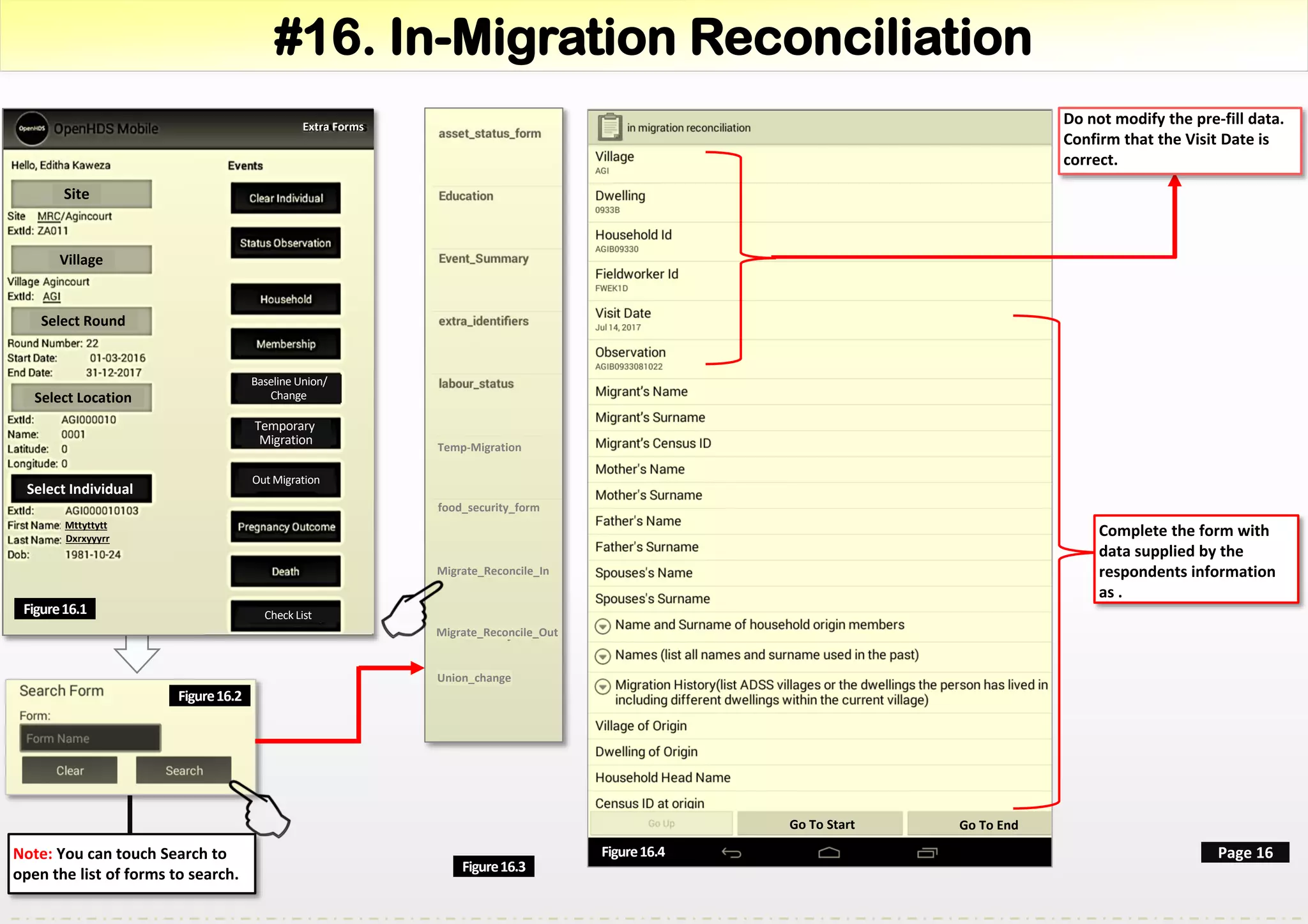 #16. In-Migration Reconciliation
Site
Village
Select Round
Select Location
Select Individual
Mttyttytt
Dxrxyyyrr
Figure16.1
Page 16
Do not modify the pre-fill data.
Confirm that the Visit Date is
correct.
Figure16.3
Note: You can touch Search to
open the list of forms to search.
Check List
Baseline Union/
Change
Temporary
Migration
Out Migration
Extra Forms
Figure16.2
Figure16.4
Go To Start Go To End
Complete the form with
data supplied by the
respondents information
as .
Temp-Migration
food_security_form
Migrate_Reconcile_In
Migrate_Reconcile_Out
Union_change
 