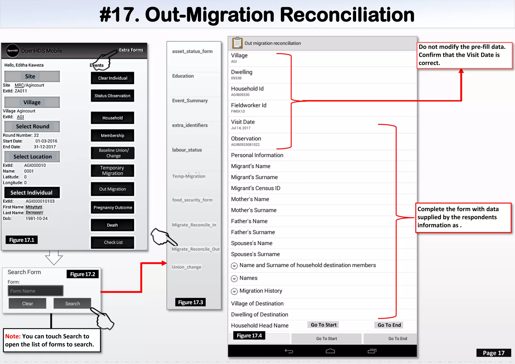 #17. Out-Migration Reconciliation
Site
Village
Select Round
Select Location
Select Individual
Mttyttytt
Dxrxyyyrr
Figure17.1
Page 17
Do not modify the pre-fill data.
Confirm that the Visit Date is
correct.
Figure17.3
Note: You can touch Search to
open the list of forms to search.
Check List
Baseline Union/
Change
Temporary
Migration
Out Migration
Extra Forms
Figure17.2
Figure17.4
Go To Start Go To End
Complete the form with data
supplied by the respondents
information as .
Temp-Migration
food_security_form
Migrate_Reconcile_In
Migrate_Reconcile_Out
Union_change
 