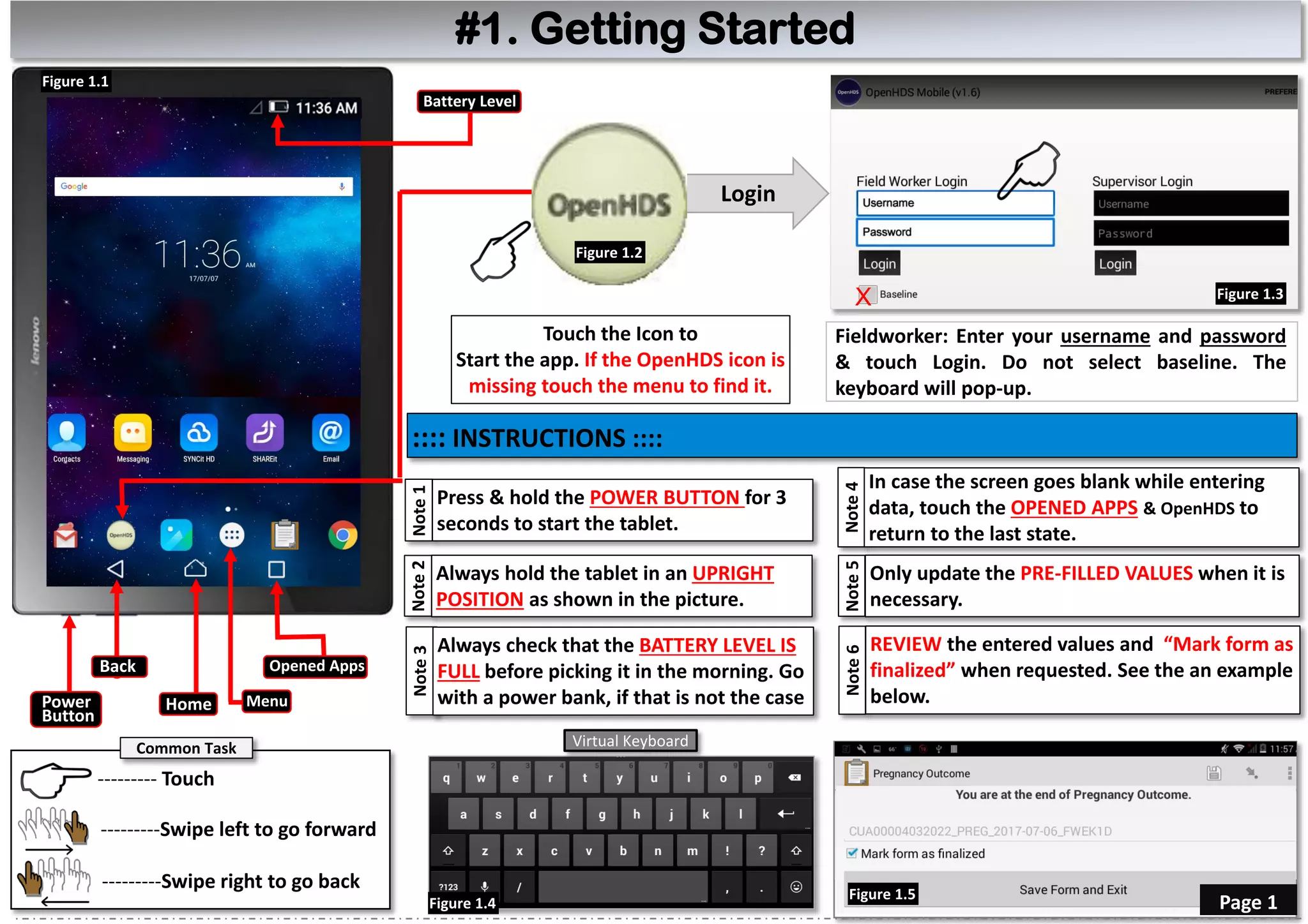 Login
Fieldworker: Enter your username and password
& touch Login. Do not select baseline. The
keyboard will pop-up.
Touch the Icon to
Start the app. If the OpenHDS icon is
missing touch the menu to find it.
X
#1. Getting Started
--------- Touch
Back
Home
Opened Apps
Figure 1.1
Battery Level
Figure 1.3
Figure 1.2
Note2
Always hold the tablet in an UPRIGHT
POSITION as shown in the picture.
Note1
Press & hold the POWER BUTTON for 3
seconds to start the tablet.
Power
Button
Note3
Always check that the BATTERY LEVEL IS
FULL before picking it in the morning. Go
with a power bank, if that is not the case
:::: INSTRUCTIONS ::::
---------Swipe left to go forward
---------Swipe right to go back
Note4
In case the screen goes blank while entering
data, touch the OPENED APPS & OpenHDS to
return to the last state.
Note5
Only update the PRE-FILLED VALUES when it is
necessary.
Figure 1.5
Page 1
Note6
REVIEW the entered values and “Mark form as
finalized” when requested. See the an example
below.
Virtual KeyboardCommon Task
Menu
Figure 1.4
 