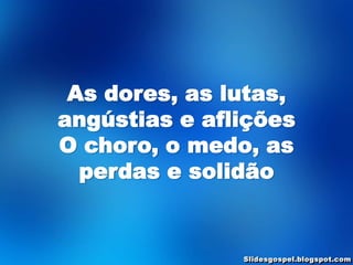 As dores, as lutas,
angústias e aflições
O choro, o medo, as
  perdas e solidão
 