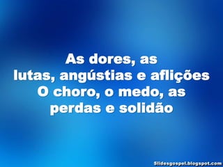 As dores, as
lutas, angústias e aflições
   O choro, o medo, as
     perdas e solidão
 