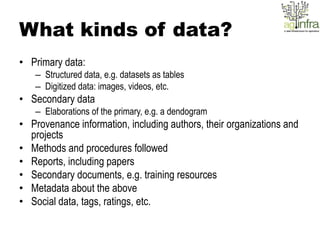 What kinds of data?
• Primary data:
   – Structured data, e.g. datasets as tables
   – Digitized data: images, videos, etc.
• Secondary data
   – Elaborations of the primary, e.g. a dendogram
• Provenance information, including authors, their organizations and
  projects
• Methods and procedures followed
• Reports, including papers
• Secondary documents, e.g. training resources
• Metadata about the above
• Social data, tags, ratings, etc.
 