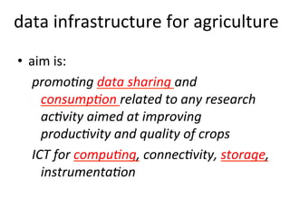 data
infrastructure
for
agriculture
• aim
is:
promo&ng
data
sharing
and
consump&on
related
to
any
research
ac&vity
aimed
at
improving
produc&vity
and
quality
of
crops
ICT
for
compu&ng,
connec&vity,
storage,
instrumenta&on