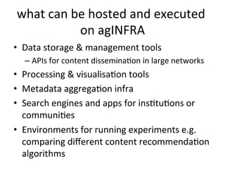 what
can
be
hosted
and
executed
on
agINFRA
• Data
storage
&
management
tools
– APIs
for
content
disseminaKon
in
large
networks
• Processing
&
visualisaKon
tools
• Metadata
aggregaKon
infra
• Search
engines
and
apps
for
insKtuKons
or
communiKes
• Environments
for
running
experiments
e.g.
comparing
different
content
recommendaKon
algorithms