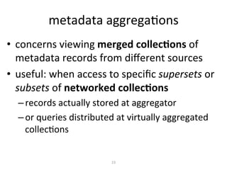 metadata
aggregaKons
• concerns
viewing
merged
collecAons
of
metadata
records
from
different
sources
• useful:
when
access
to
specific
supersets
or
subsets
of
networked
collecAons
– records
actually
stored
at
aggregator
– or
queries
distributed
at
virtually
aggregated
collecKons
23