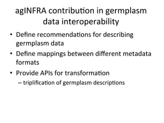 agINFRA
contribuKon
in
germplasm
data
interoperability
• Define
recommendaKons
for
describing
germplasm
data
• Define
mappings
between
different
metadata
formats
• Provide
APIs
for
transformaKon
– triplificaKon
of
germplasm
descripKons