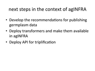 next
steps
in
the
context
of
agINFRA
• Develop
the
recommendaKons
for
publishing
germplasm
data
• Deploy
transformers
and
make
them
available
in
agINFRA
• Deploy
API
for
triplificaKon