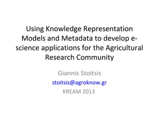 Using Knowledge Representation
Models and Metadata to develop e-
science applications for the Agricultural
Research Community
Giannis Stoitsis
stoitsis@agroknow.gr
KREAM 2013
 