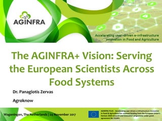 AGINFRA PLUS - Accelerating user-driven e-infrastructure innovation
in Food & Agriculture has received funding from the European Union’s
Horizon 2020 research and innovation programme under grant
agreement No 731001.
The AGINFRA+ Vision: Serving
the European Scientists Across
Food Systems
Wageningen, The Netherlands | 24 November 2017
Dr. Panagiotis Zervas
Agroknow
 