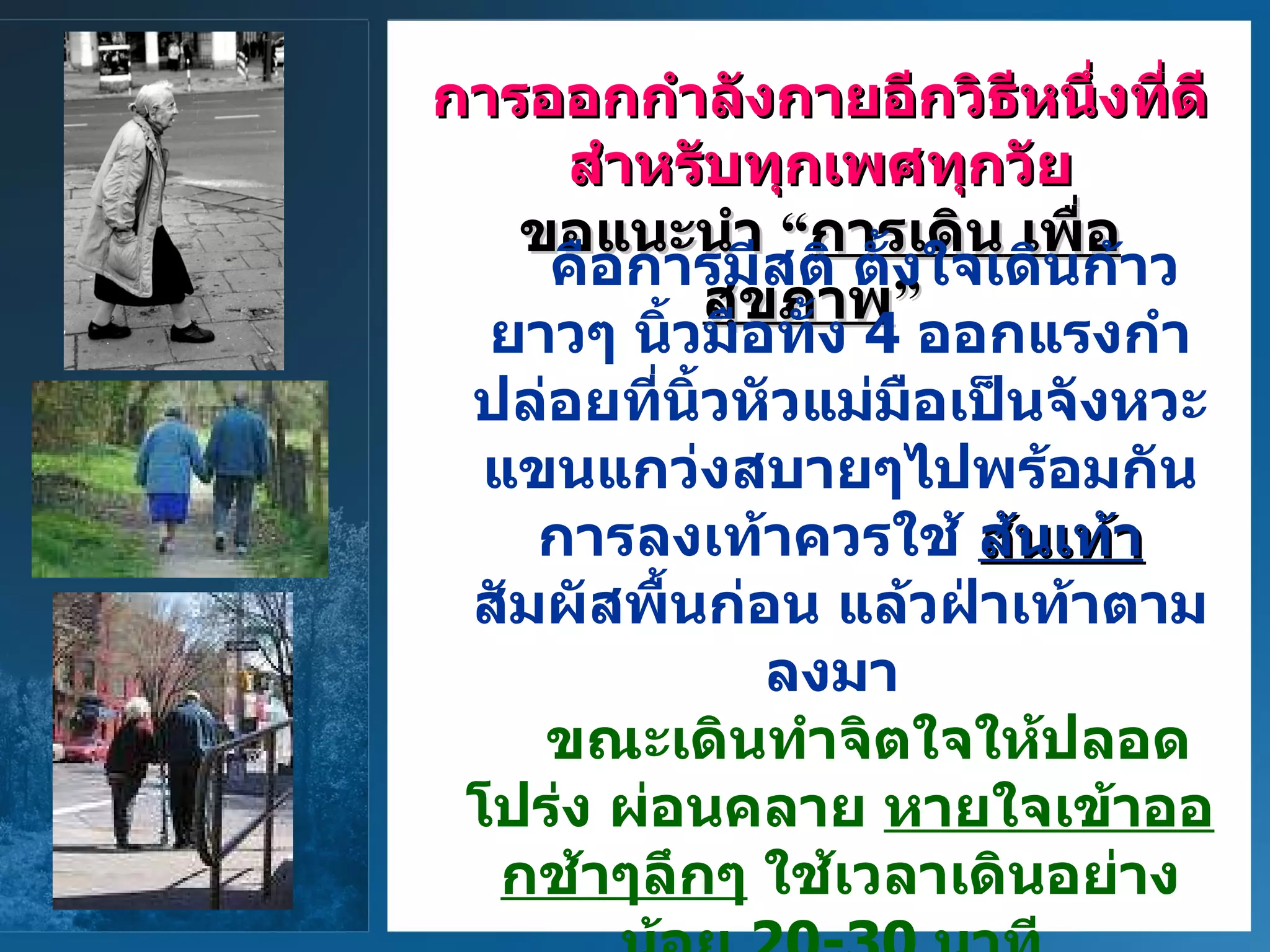 การออกกำลังกายอีกวิธีหนึ่งที่ดี สำหรับทุกเพศทุกวัย ขอแนะนำ   “ การเดิน   เพื่อสุขภาพ ”   คือการมีสติ   ตั้งใจเดินก้าวยาวๆ   นิ้วมือทั้ง   4  ออกแรงกำปล่อยที่นิ้วหัวแม่มือเป็นจังหวะ   แขนแกว่งสบายๆไปพร้อมกัน   การลงเท้าควรใช้  ส้นเท้า สัมผัสพื้นก่อน   แล้วฝ่าเท้าตามลงมา    ขณะเดินทำจิตใจให้ปลอดโปร่ง   ผ่อนคลาย   หายใจเข้าออกช้าๆลึกๆ   ใช้เวลาเดินอย่างน้อย   20-30  นาที      การเดินจะช่วยสร้างความแข็งแรงให้แก่กล้ามเนื้อหัวใจและขา   ชะลอกระดูกบางหรือพรุน และสามารถผ่อนคลายความเครียดได้ด้วย   
