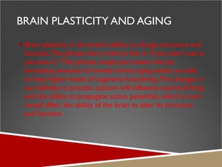 BRAIN PLASTICITY AND AGING Brain plasticity is the brain’s ability to change structure and function. The phrase that is tied to this is “if you don’t use it, you lose it.” This phrase, simply put, means that by increasing amounts of mental activity aging adults are able to have higher levels of cognitive functioning. The changes in our abilities to process calcium will influence neuronal firing and the ability to propagate action potentials, which in turn would affect the ability of the brain to alter its structure and function. 