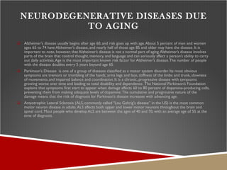 NEURODEGENERATIVE DISEASES DUE TO AGING Alzheimer’s disease usually begins after age 60, and risk goes up with age. About 5 percent of men and women ages 65 to 74 have Alzheimer’s disease, and nearly half of those age 85 and older may have the disease. It is important to note, however, that Alzheimer’s disease is not a normal part of aging. Alzheimer’s disease involves parts of the brain that control thought, memory, and language and can seriously affect a person’s ability to carry out daily activities. Age is the most important known risk factor for Alzheimer’s disease. The number of people with the disease doubles every 5 years beyond age 65.  Parkinson’s Disease  is one of a group of diseases classified as a motor system disorder. Its most obvious symptoms are tremors or trembling of the hands, arms legs and face, stiffness of the limbs and trunk, slowness of movements and impaired balance and coordination. It is a chronic, progressive disease with symptoms growing worse over time and leading to total disability and dependence.   The National Parkinson’s Foundation explains that symptoms first start to appear when damage affects 60 to 80 percent of dopamine-producing cells, preventing them from making adequate levels of dopamine. The cumulative and progressive nature of the damage means that the risk of diagnosis for Parkinson’s disease increases with advancing age. Amyotrophic Lateral Sclerosis (ALS, commonly called “Lou Gehrig's disease” in the US) is the most common motor neuron disease in adults. ALS affects both upper and lower motor neurons throughout the brain and spinal cord. Most people who develop ALS are between the ages of 40 and 70, with an average age of 55 at the time of diagnosis. 