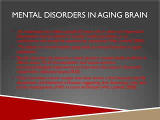 MENTAL DISORDERS IN AGING BRAIN An estimated one million people 65 years old or older are depressed. Depression may be related to another medical problem or to medications and should be assessed by a physician (Wei, Levkoff, 2000). The failure in normal healthy aging leads to mental disorders in aged population. Bipolar disorder has become a major geriatric mental health problem. It affects about 1% of the population and causes extreme neuropsychological impairments and has been the cause in functional impairment. (Sathyanarayana, 2010).  There have been recent studies that have shown a link between late-life depression and Alzheimer’s Disease suggesting that depression may lead to the development of AD in some individuals (Wei, Levkoff, 2000). 