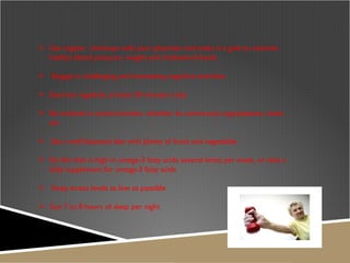 Get regular  checkups with your physician and make it a goal to maintain healthy blood pressure, weight and cholesterol levels Engage in challenging and interesting cognitive activities  Exercise regularly, at least 30 minutes a day Be involved in social activities, whether its community organizations, clubs , etc.  Eat a well balanced diet with plenty of fruits and vegetables  Eat fish that is high in omega-3 fatty acids several times per week, or take a daily supplement for omega-3 fatty acids Keep stress levels as low as possible Get 7 to 8 hours of sleep per night  