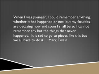 When I was younger, I could remember anything, whether it had happened or not; but my faculties are decaying now and soon I shall be so I cannot remember any but the things that never happened.  It is sad to go to pieces like this but we all have to do it.  ~Mark Twain 