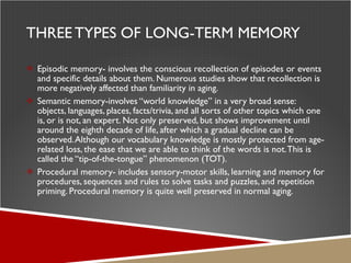THREE TYPES OF LONG-TERM MEMORY Episodic memory- involves the conscious recollection of episodes or events and specific details about them. Numerous studies show that recollection is more negatively affected than familiarity in aging. Semantic memory-involves “world knowledge” in a very broad sense: objects, languages, places, facts/trivia, and all sorts of other topics which one is, or is not, an expert. Not only preserved, but shows improvement until around the eighth decade of life, after which a gradual decline can be observed. Although our vocabulary knowledge is mostly protected from age-related loss, the ease that we are able to think of the words is not. This is called the “tip-of-the-tongue” phenomenon (TOT).  Procedural memory- includes sensory-motor skills, learning and memory for procedures, sequences and rules to solve tasks and puzzles, and repetition priming. Procedural memory is quite well preserved in normal aging.  