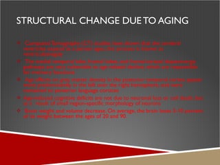 STRUCTURAL CHANGE DUE TO AGING Computed Tomography (CT) studies have shown that the cerebral ventricles expand as a person ages, this process is known as ventriculomegaly The medial temporal lobe, frontal lobes, and frontal-striatal dopaminergic pathways are very vulnerable to age-related decline, which are responsible for memory functions Age effects on grey matter density in the posterior temporal cortex appear more predominantly in the left over the right hemisphere, and were contained to posterior language cortices Age-induced cognitive deficits are not due to neuronal loss or cell death, but as a  result of small region-specific morphology of neurons Brain weight and volume decrease. On average, the brain loses 5-10 percent of its weight between the ages of 20 and 90. 