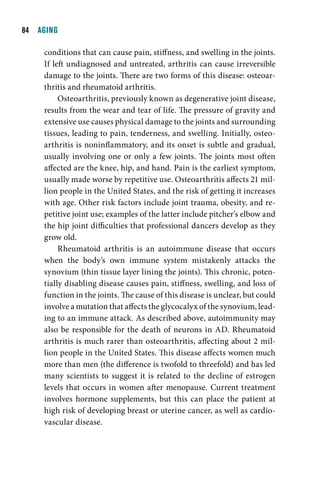   AGING

     conditions that can cause pain, stiffness, and swelling in the joints.
     If left undiagnosed and untreated, arthritis can cause irreversible
     damage to the joints. There are two forms of this disease: osteoar-
     thritis and rheumatoid arthritis.
          Osteoarthritis, previously known as degenerative joint disease,
     results from the wear and tear of life. The pressure of gravity and
     extensive use causes physical damage to the joints and surrounding
     tissues, leading to pain, tenderness, and swelling. Initially, osteo-
     arthritis is noninflammatory, and its onset is subtle and gradual,
     usually involving one or only a few joints. The joints most often
     affected are the knee, hip, and hand. Pain is the earliest symptom,
     usually made worse by repetitive use. Osteoarthritis affects 21 mil-
     lion people in the United States, and the risk of getting it increases
     with age. Other risk factors include joint trauma, obesity, and re-
     petitive joint use; examples of the latter include pitcher’s elbow and
     the hip joint difficulties that professional dancers develop as they
     grow old.
          Rheumatoid arthritis is an autoimmune disease that occurs
     when the body’s own immune system mistakenly attacks the
     synovium (thin tissue layer lining the joints). This chronic, poten-
     tially disabling disease causes pain, stiffness, swelling, and loss of
     function in the joints. The cause of this disease is unclear, but could
     involve a mutation that affects the glycocalyx of the synovium, lead-
     ing to an immune attack. As described above, autoimmunity may
     also be responsible for the death of neurons in AD. Rheumatoid
     arthritis is much rarer than osteoarthritis, affecting about 2 mil-
     lion people in the United States. This disease affects women much
     more than men (the difference is twofold to threefold) and has led
     many scientists to suggest it is related to the decline of estrogen
     levels that occurs in women after menopause. Current treatment
     involves hormone supplements, but this can place the patient at
     high risk of developing breast or uterine cancer, as well as cardio-
     vascular disease.
 