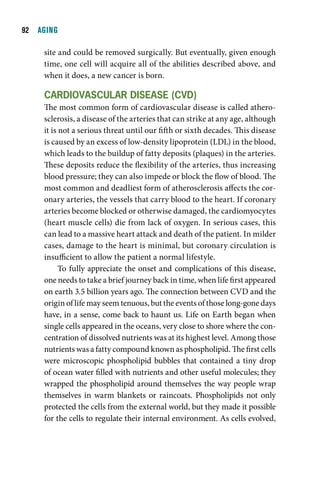   AGING

     site and could be removed surgically. But eventually, given enough
     time, one cell will acquire all of the abilities described above, and
     when it does, a new cancer is born.

     cardiOvaScular diSeaSe (cvd)
     The most common form of cardiovascular disease is called athero-
     sclerosis, a disease of the arteries that can strike at any age, although
     it is not a serious threat until our fifth or sixth decades. This disease
     is caused by an excess of low-density lipoprotein (LDL) in the blood,
     which leads to the buildup of fatty deposits (plaques) in the arteries.
     These deposits reduce the flexibility of the arteries, thus increasing
     blood pressure; they can also impede or block the flow of blood. The
     most common and deadliest form of atherosclerosis affects the cor-
     onary arteries, the vessels that carry blood to the heart. If coronary
     arteries become blocked or otherwise damaged, the cardiomyocytes
     (heart muscle cells) die from lack of oxygen. In serious cases, this
     can lead to a massive heart attack and death of the patient. In milder
     cases, damage to the heart is minimal, but coronary circulation is
     insufficient to allow the patient a normal lifestyle.
           To fully appreciate the onset and complications of this disease,
     one needs to take a brief journey back in time, when life first appeared
     on earth 3.5 billion years ago. The connection between CVD and the
     origin of life may seem tenuous, but the events of those long-gone days
     have, in a sense, come back to haunt us. Life on Earth began when
     single cells appeared in the oceans, very close to shore where the con-
     centration of dissolved nutrients was at its highest level. Among those
     nutrients was a fatty compound known as phospholipid. The first cells
     were microscopic phospholipid bubbles that contained a tiny drop
     of ocean water filled with nutrients and other useful molecules; they
     wrapped the phospholipid around themselves the way people wrap
     themselves in warm blankets or raincoats. Phospholipids not only
     protected the cells from the external world, but they made it possible
     for the cells to regulate their internal environment. As cells evolved,
 
