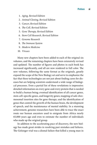 Preface    i

     1. Aging, Revised Edition
     2. Animal Cloning, Revised Edition
     3. Cancer, Revised Edition
     4. The Cell, Revised Edition
     5. Gene Therapy, Revised Edition
     6. Stem Cell Research, Revised Edition
     7. Genome Research
     8. The Immune System
     9. Modern Medicine
    10. Viruses

    Many new chapters have been added to each of the original six
volumes, and the remaining chapters have been extensively revised
and updated. The number of figures and photos in each book has
increased significantly, and all are now rendered in full color. The
new volumes, following the same format as the originals, greatly
expand the scope of the New Biology set and serve to emphasize the
fact that these technologies are not just about finding cures for dis-
eases but are helping scientists understand a wide range of biologi-
cal processes. Even a partial list of these revelations is impressive:
detailed information on every gene and every protein that is needed
to build a human being; eventual identification of all cancer genes,
stem cell–specific genes, and longevity genes; mapping of safe chro-
mosomal insertion sites for gene therapy; and the identification of
genes that control the growth of the human brain, the development
of speech, and the maintenance of mental stability. In a stunning
achievement, genome researchers have been able to trace the exact
route our human ancestors used to emigrate from Africa nearly
65,000 years ago and even to estimate the number of individuals
who made up the original group.
    In addition to the accelerating pace of discovery, the new biol-
ogy has made great strides in resolving past mistakes and failures.
The Gelsinger trial was a dismal failure that killed a young man in
 